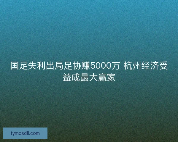 国足失利出局足协赚5000万 杭州经济受益成最大赢家 国足失利出局足协赚5000万 杭州经济受益成最大赢家