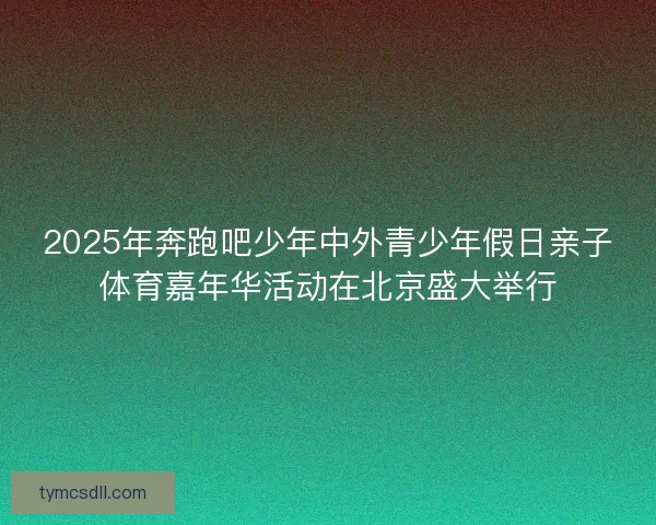 2025年奔跑吧少年中外青少年假日亲子体育嘉年华活动在北京盛大举行