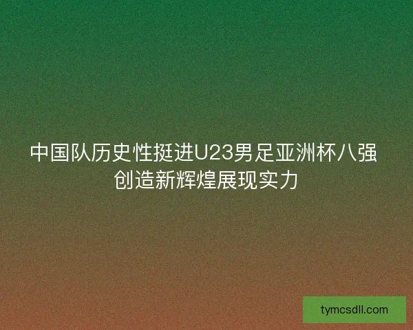 中国队历史性挺进U23男足亚洲杯八强 创造新辉煌展现实力