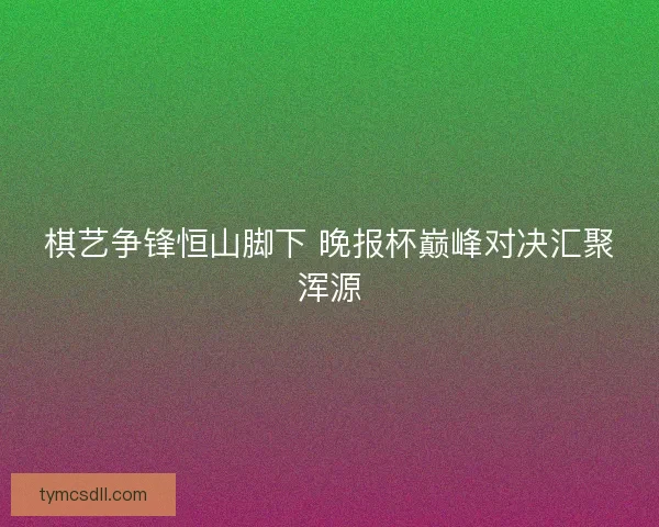 棋艺争锋恒山脚下 晚报杯巅峰对决汇聚浑源