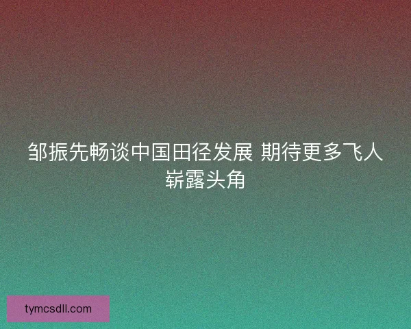 邹振先畅谈中国田径发展 期待更多飞人崭露头角 邹振先畅谈中国田径发展 期待更多飞人崭露头角