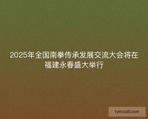 2025年全国南拳传承发展交流大会将在福建永春盛大举行 2025年全国南拳传承发展交流大会将在福建永春盛大举行