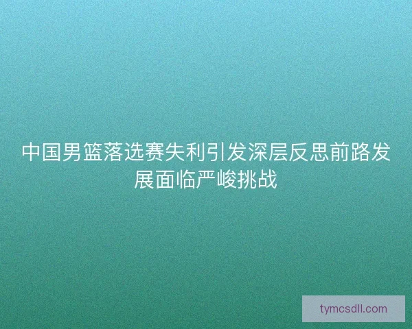 中国男篮落选赛失利引发深层反思前路发展面临严峻挑战