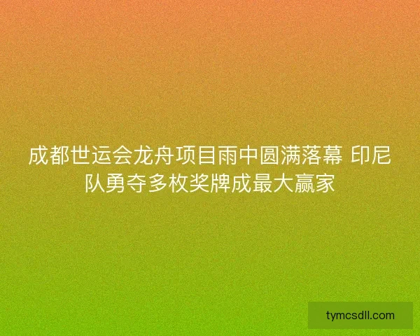 成都世运会龙舟项目雨中圆满落幕 印尼队勇夺多枚奖牌成最大赢家 成都世运会龙舟项目雨中圆满落幕 印尼队勇夺多枚奖牌成最大赢家