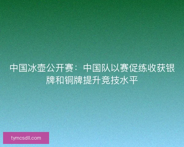 中国冰壶公开赛:中国队以赛促练收获银牌和铜牌提升竞技水平 中国冰壶公开赛:中国队以赛促练收获银牌和铜牌提升竞技水平