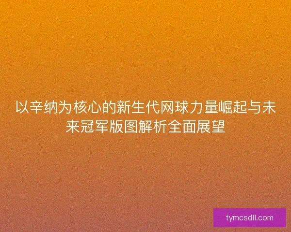 以辛纳为核心的新生代网球力量崛起与未来冠军版图解析全面展望 以辛纳为核心的新生代网球力量崛起与未来冠军版图解析全面展望