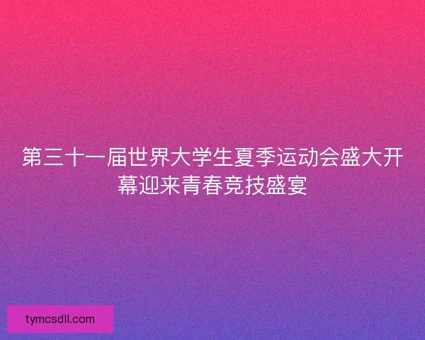 第三十一届世界大学生夏季运动会盛大开幕迎来青春竞技盛宴 第三十一届世界大学生夏季运动会盛大开幕迎来青春竞技盛宴