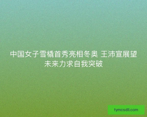 中国女子雪橇首秀亮相冬奥 王沛宣展望未来力求自我突破