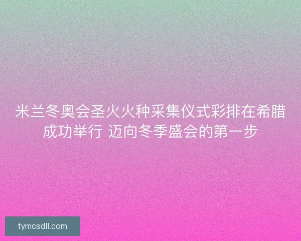 米兰冬奥会圣火火种采集仪式彩排在希腊成功举行 迈向冬季盛会的第一步 米兰冬奥会圣火火种采集仪式彩排在希腊成功举行 迈向冬季盛会的第一步