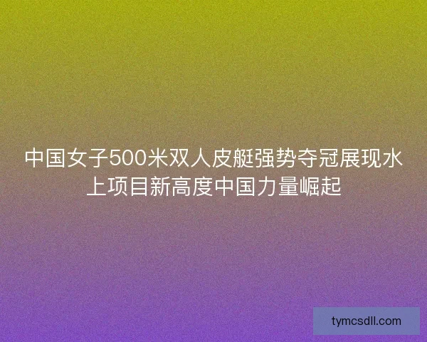 中国女子500米双人皮艇强势夺冠展现水上项目新高度中国力量崛起