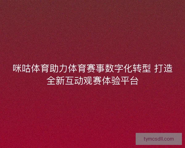 咪咕体育助力体育赛事数字化转型 打造全新互动观赛体验平台