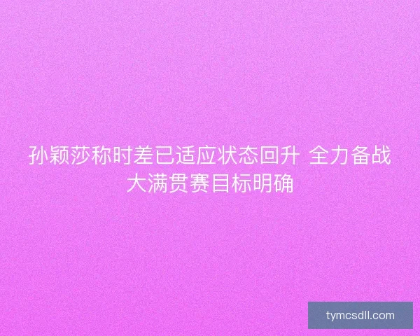 孙颖莎称时差已适应状态回升 全力备战大满贯赛目标明确