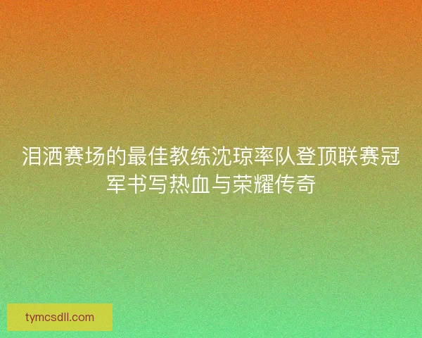 泪洒赛场的最佳教练沈琼率队登顶联赛冠军书写热血与荣耀传奇