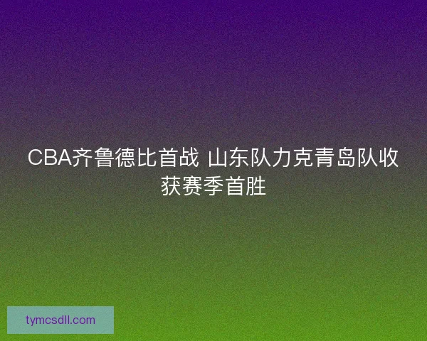 CBA齐鲁德比首战 山东队力克青岛队收获赛季首胜