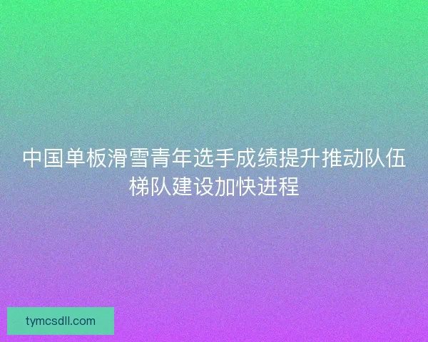 中国单板滑雪青年选手成绩提升推动队伍梯队建设加快进程 中国单板滑雪青年选手成绩提升推动队伍梯队建设加快进程