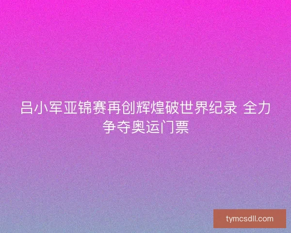 吕小军亚锦赛再创辉煌破世界纪录 全力争夺奥运门票 吕小军亚锦赛再创辉煌破世界纪录 全力争夺奥运门票