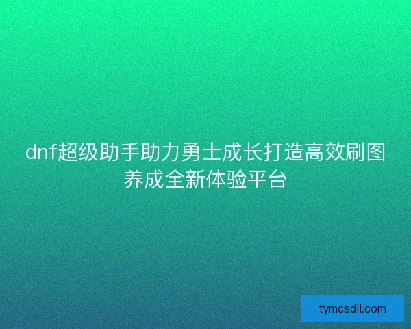dnf超级助手助力勇士成长打造高效刷图养成全新体验平台