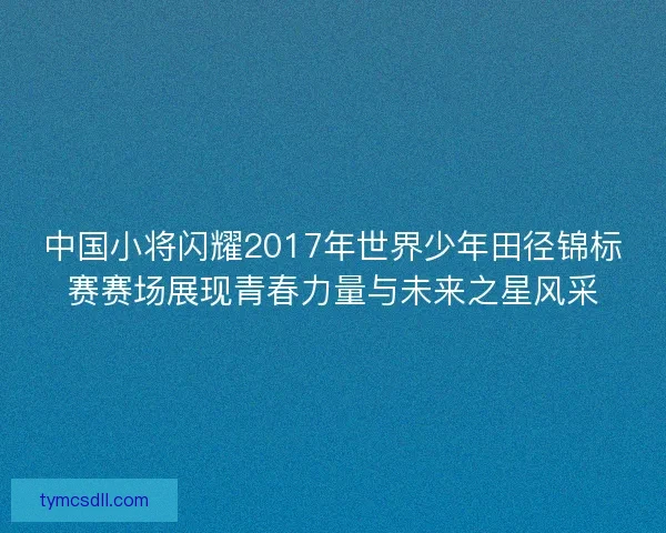 中国小将闪耀2017年世界少年田径锦标赛赛场展现青春力量与未来之星风采