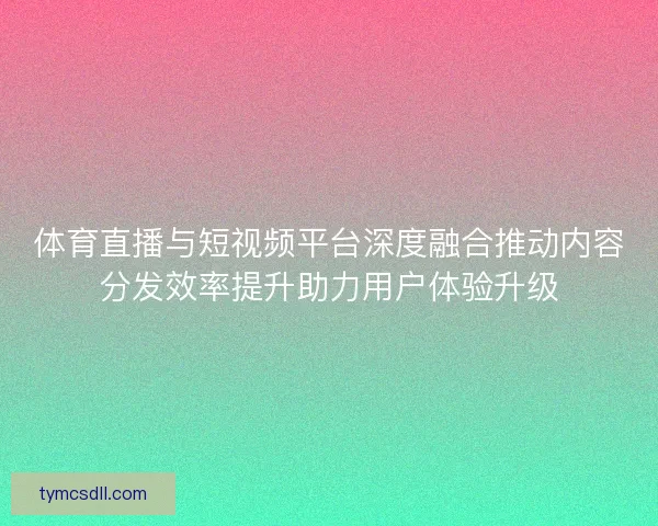 体育直播与短视频平台深度融合推动内容分发效率提升助力用户体验升级