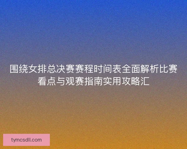 围绕女排总决赛赛程时间表全面解析比赛看点与观赛指南实用攻略汇