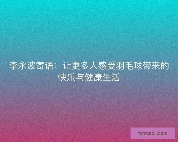 李永波寄语:让更多人感受羽毛球带来的快乐与健康生活 李永波寄语:让更多人感受羽毛球带来的快乐与健康生活