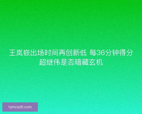 王岚嵚出场时间再创新低 每36分钟得分超继伟是否暗藏玄机