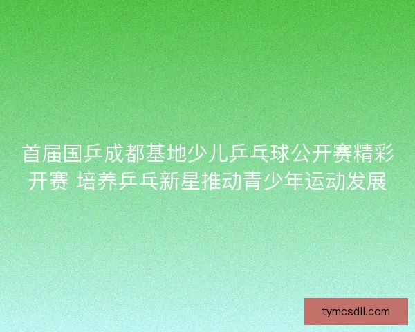 首届国乒成都基地少儿乒乓球公开赛精彩开赛 培养乒乓新星推动青少年运动发展 首届国乒成都基地少儿乒乓球公开赛精彩开赛 培养乒乓新星推动青少年运动发展