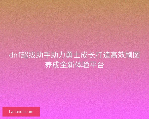 dnf超级助手助力勇士成长打造高效刷图养成全新体验平台