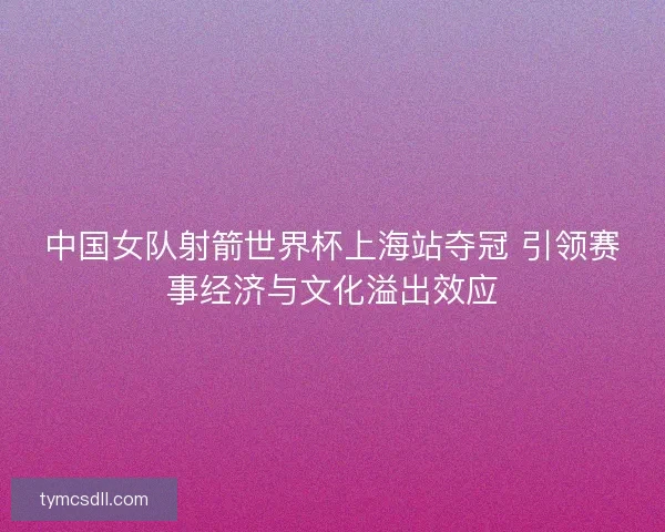 中国女队射箭世界杯上海站夺冠 引领赛事经济与文化溢出效应 中国女队射箭世界杯上海站夺冠 引领赛事经济与文化溢出效应
