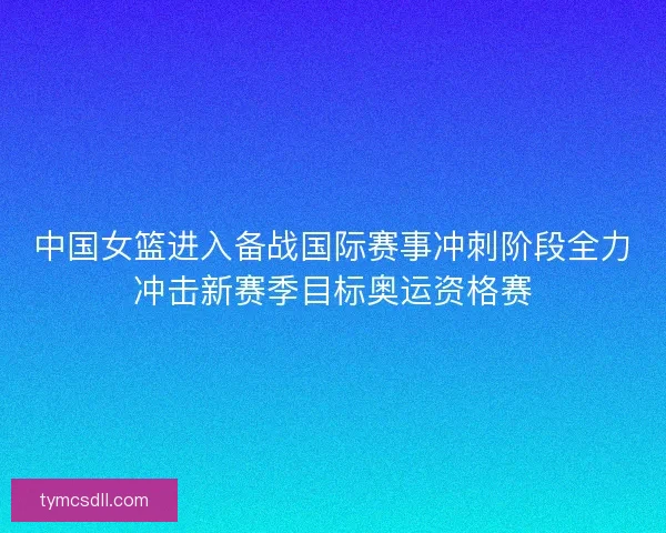 中国女篮进入备战国际赛事冲刺阶段全力冲击新赛季目标奥运资格赛 中国女篮进入备战国际赛事冲刺阶段全力冲击新赛季目标奥运资格赛